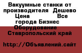 Вакуумные станки от производителя. Дешево › Цена ­ 150 000 - Все города Бизнес » Оборудование   . Ставропольский край